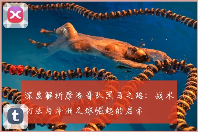 深度解析摩洛哥队黑马之路：战术打法与非洲足球崛起的启示
