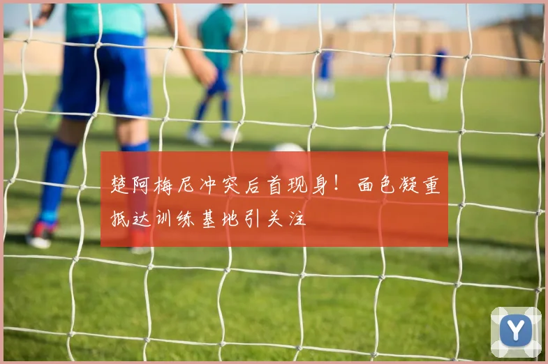 楚阿梅尼冲突后首现身！面色凝重抵达训练基地引关注