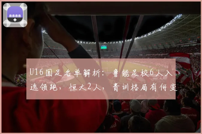 U16国足名单解析：鲁能足校6人入选领跑，恒大2人，青训格局有何变化？
