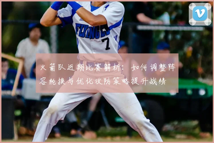 火箭队近期比赛解析：如何调整阵容轮换与优化攻防策略提升战绩