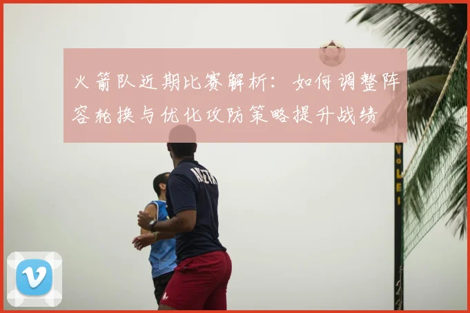 火箭队近期比赛解析:如何调整阵容轮换与优化攻防策略提升战绩