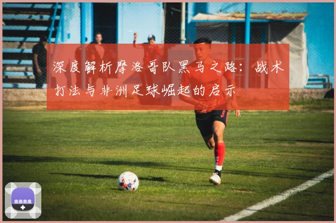 深度解析摩洛哥队黑马之路：战术打法与非洲足球崛起的启示