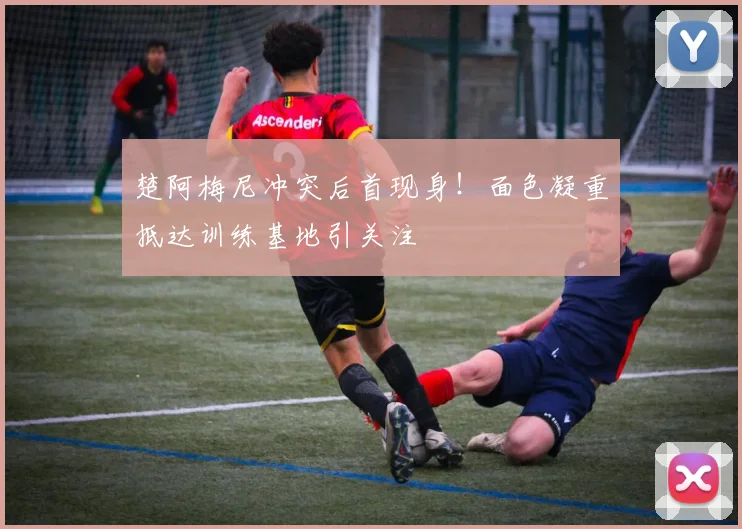 楚阿梅尼冲突后首现身！面色凝重抵达训练基地引关注