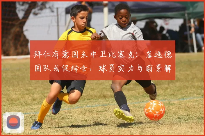 拜仁有意国米中卫比塞克：落选德国队或促转会，球员实力与前景解析